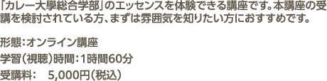 「カレー大學総合学部」のエッセンスを体験できる講座です。本講座の受講を検討されている方、まずは雰囲気を知りたい方におすすめです。形態：オンライン講座 学習（視聴）時間：1時間60分 受講料：　5,000円（税込）